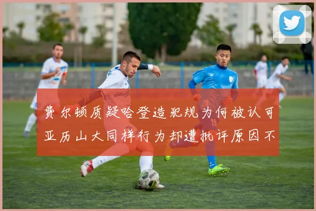 费尔顿质疑哈登造犯规为何被认可亚历山大同样行为却遭批评原因不明