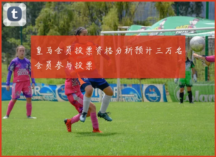 皇马会员投票资格分析预计三万名会员参与投票