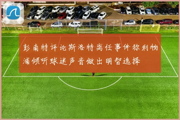 彭南特评论斯洛特离任事件称利物浦倾听球迷声音做出明智选择