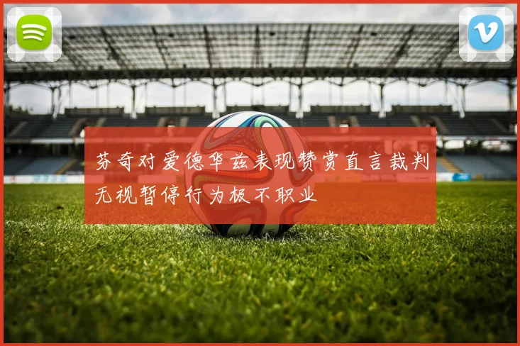 芬奇对爱德华兹表现赞赏直言裁判无视暂停行为极不职业