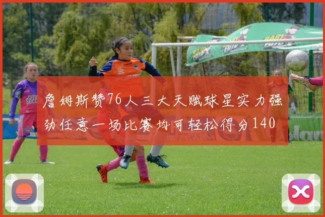 詹姆斯赞76人三大天赋球星实力强劲任意一场比赛均可轻松得分140