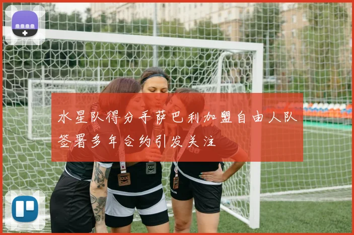 水星队得分手萨巴利加盟自由人队签署多年合约引发关注