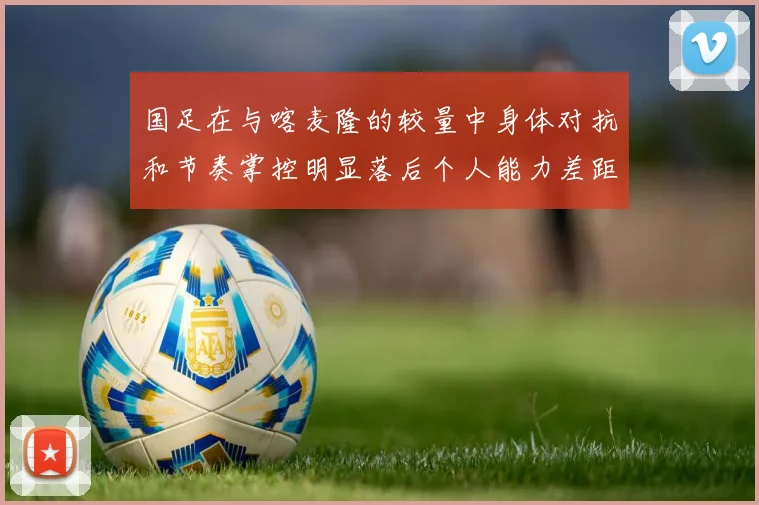 国足在与喀麦隆的较量中身体对抗和节奏掌控明显落后个人能力差距显著