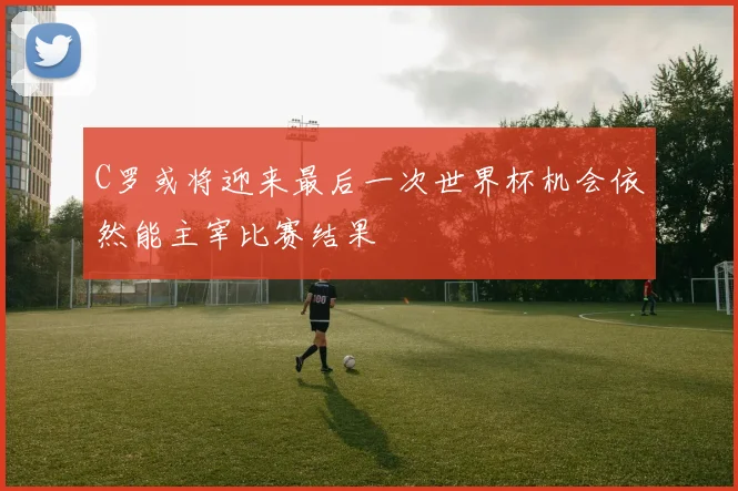C罗或将迎来最后一次世界杯机会依然能主宰比赛结果