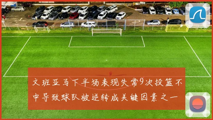 文班亚马下半场表现失常9次投篮不中导致球队被逆转成关键因素之一