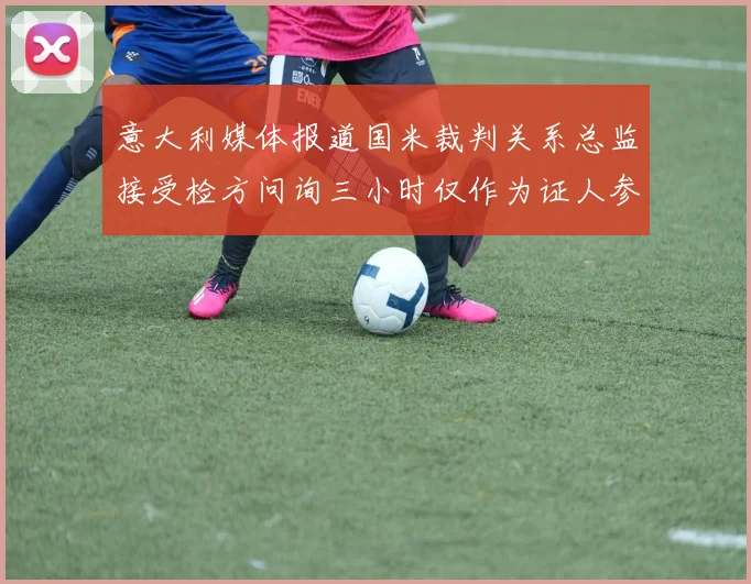 意大利媒体报道国米裁判关系总监接受检方问询三小时仅作为证人参与调查