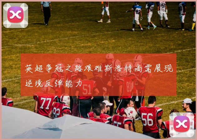 英超争冠之路艰难斯洛特尚需展现逆境反弹能力