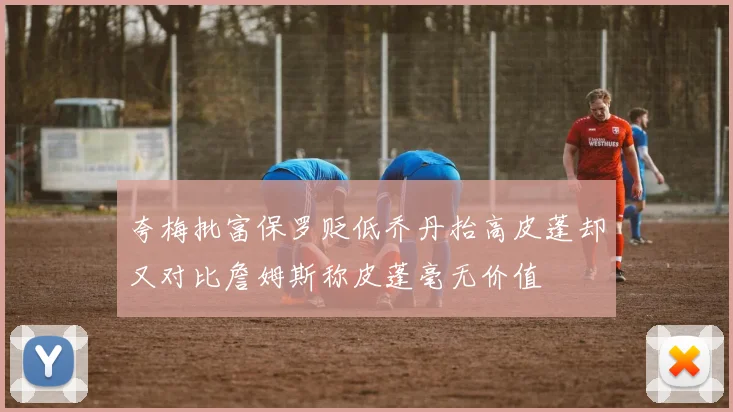夸梅批富保罗贬低乔丹抬高皮蓬却又对比詹姆斯称皮蓬毫无价值