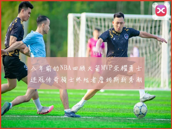 八年前的NBA回顾火箭MVP荣耀勇士连冠传奇骑士终结者詹姆斯新秀潮流涌动