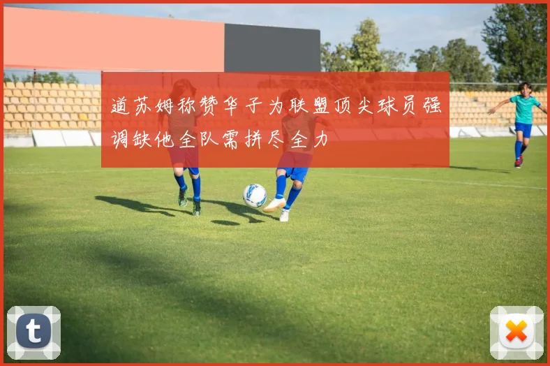 道苏姆称赞华子为联盟顶尖球员强调缺他全队需拼尽全力